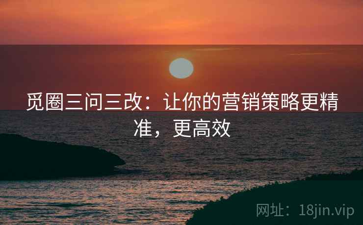 觅圈三问三改：让你的营销策略更精准，更高效