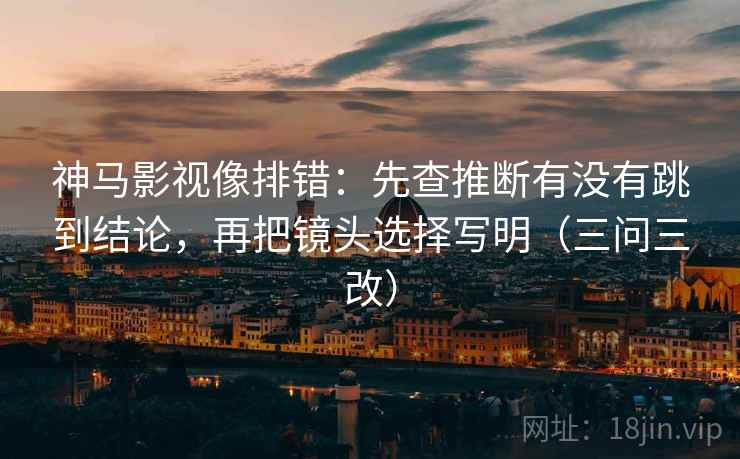 神马影视像排错：先查推断有没有跳到结论，再把镜头选择写明（三问三改）  第1张