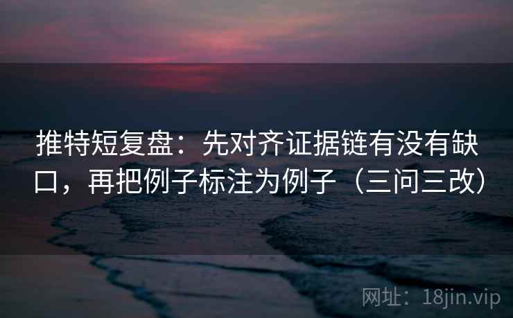 推特短复盘：先对齐证据链有没有缺口，再把例子标注为例子（三问三改）  第1张