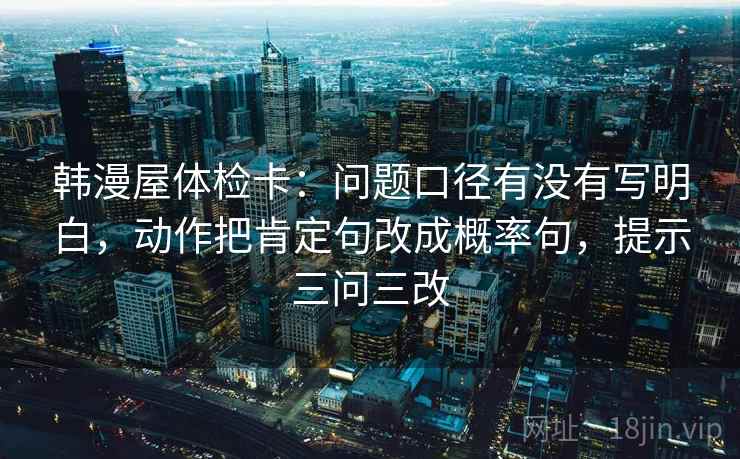 韩漫屋体检卡：问题口径有没有写明白，动作把肯定句改成概率句，提示三问三改  第2张