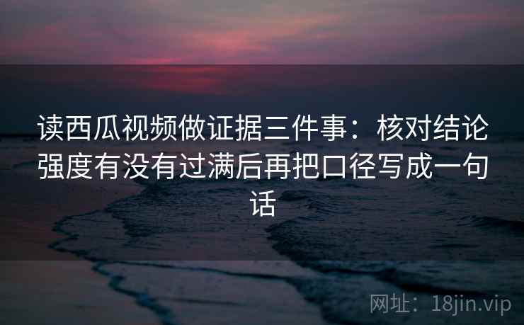读西瓜视频做证据三件事：核对结论强度有没有过满后再把口径写成一句话  第2张
