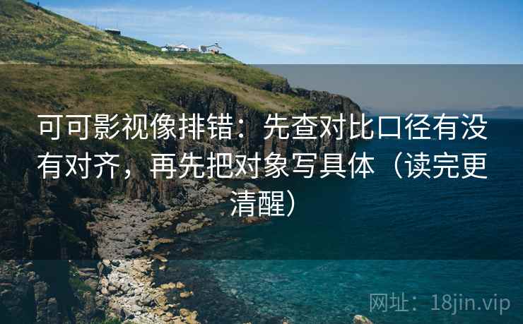 可可影视像排错：先查对比口径有没有对齐，再先把对象写具体（读完更清醒）  第1张