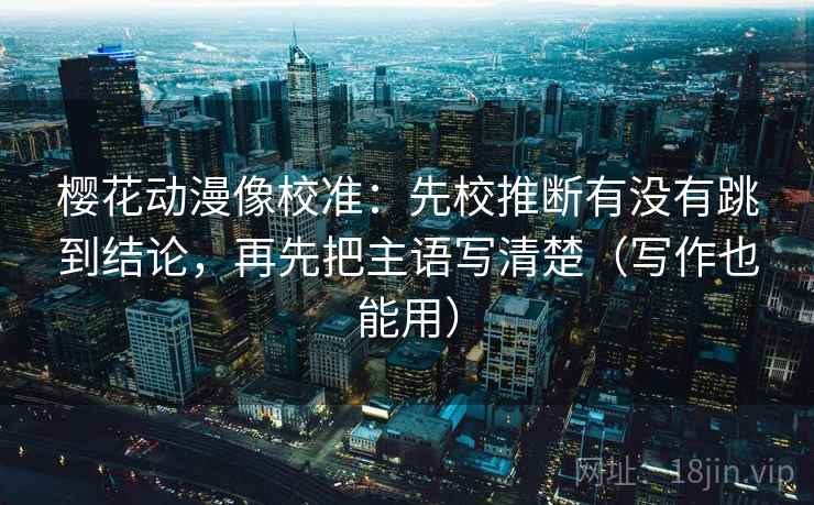 樱花动漫像校准：先校推断有没有跳到结论，再先把主语写清楚（写作也能用）
