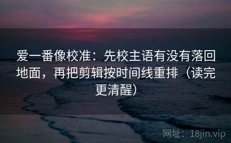 爱一番像校准：先校主语有没有落回地面，再把剪辑按时间线重排（读完更清醒）