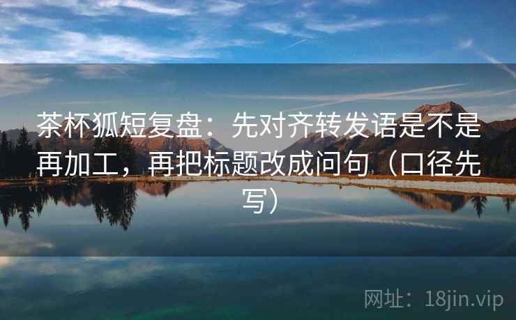 茶杯狐短复盘：先对齐转发语是不是再加工，再把标题改成问句（口径先写）