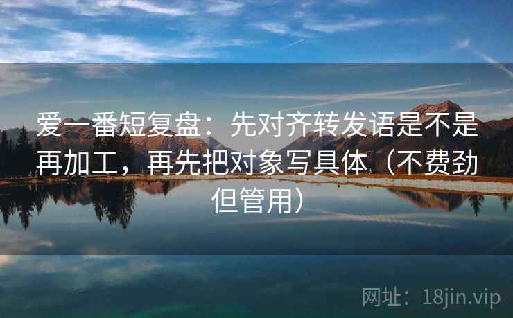 爱一番短复盘：先对齐转发语是不是再加工，再先把对象写具体（不费劲但管用）