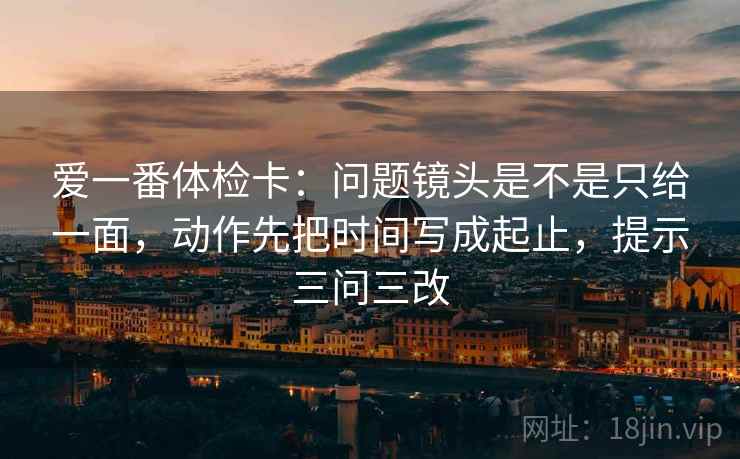 爱一番体检卡：问题镜头是不是只给一面，动作先把时间写成起止，提示三问三改