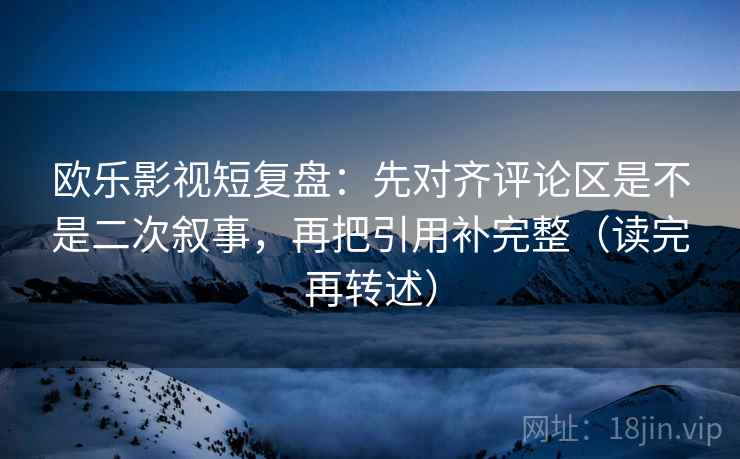 欧乐影视短复盘：先对齐评论区是不是二次叙事，再把引用补完整（读完再转述）