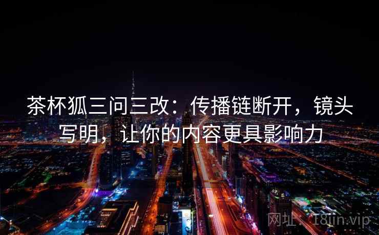 茶杯狐三问三改：传播链断开，镜头写明，让你的内容更具影响力