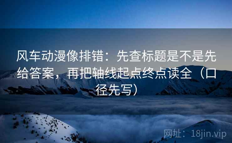 风车动漫像排错：先查标题是不是先给答案，再把轴线起点终点读全（口径先写）