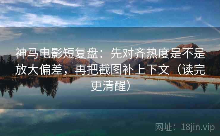 神马电影短复盘：先对齐热度是不是放大偏差，再把截图补上下文（读完更清醒）