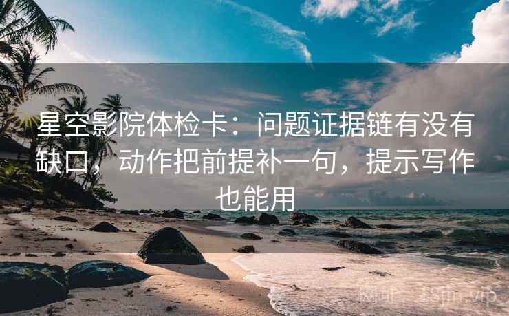 星空影院体检卡：问题证据链有没有缺口，动作把前提补一句，提示写作也能用