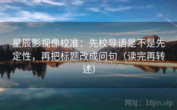 星辰影视像校准：先校导语是不是先定性，再把标题改成问句（读完再转述）  第2张