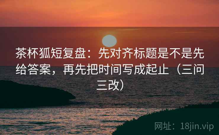 茶杯狐短复盘:先对齐标题是不是先给答案,再先把时间写成起止(三问三改) 第2张 茶杯狐短复盘:先对齐标题是不是先给答案,再先把时间写成起止(三问三改) 第2张