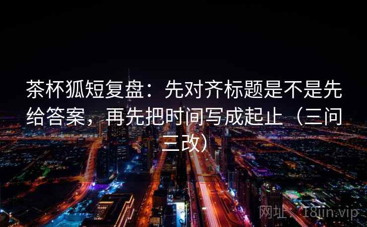 茶杯狐短复盘:先对齐标题是不是先给答案,再先把时间写成起止(三问三改) 第1张 茶杯狐短复盘:先对齐标题是不是先给答案,再先把时间写成起止(三问三改) 第1张