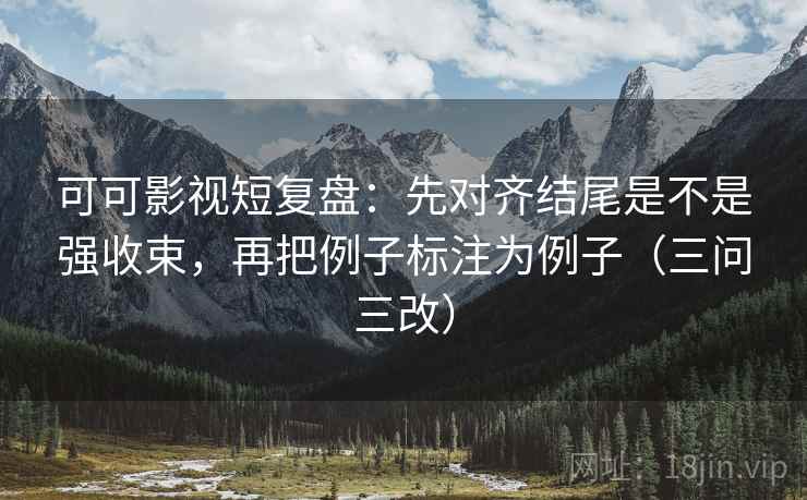 可可影视短复盘：先对齐结尾是不是强收束，再把例子标注为例子（三问三改）