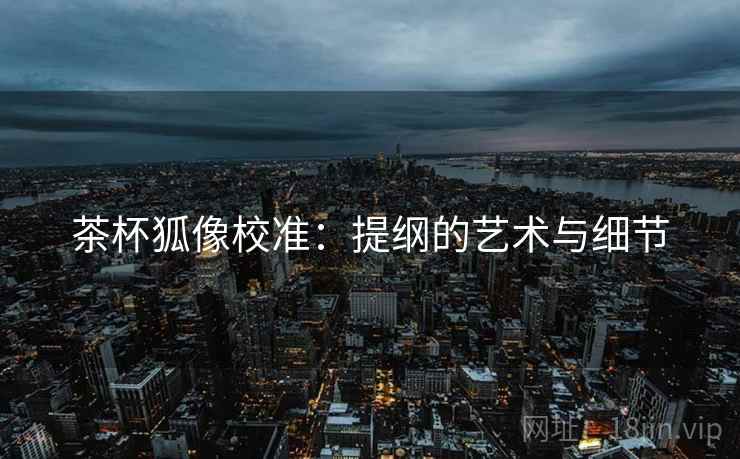 茶杯狐像校准:提纲的艺术与细节 第1张 茶杯狐像校准:提纲的艺术与细节 第1张