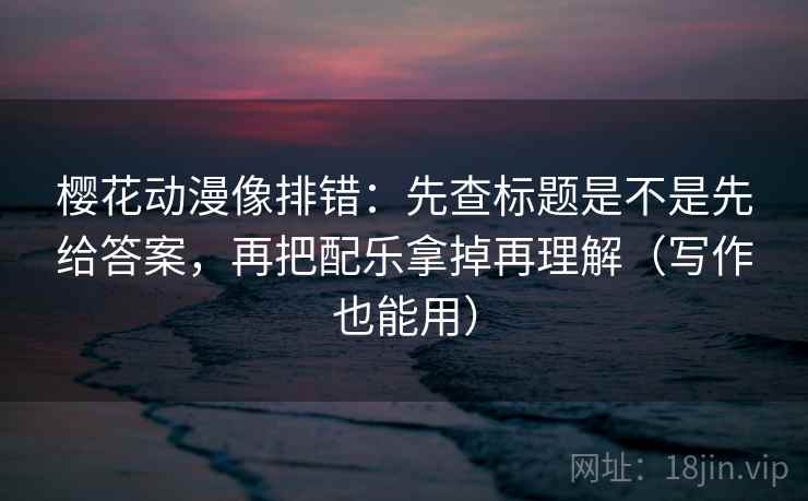 樱花动漫像排错：先查标题是不是先给答案，再把配乐拿掉再理解（写作也能用）