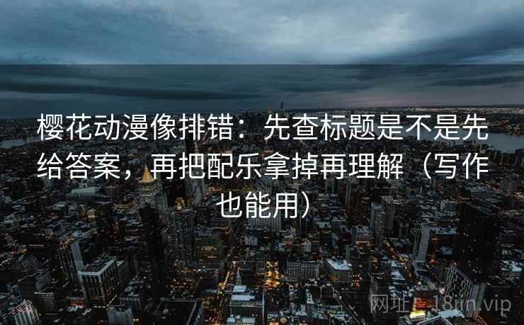 樱花动漫像排错：先查标题是不是先给答案，再把配乐拿掉再理解（写作也能用）