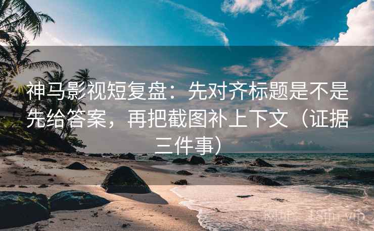 神马影视短复盘：先对齐标题是不是先给答案，再把截图补上下文（证据三件事）