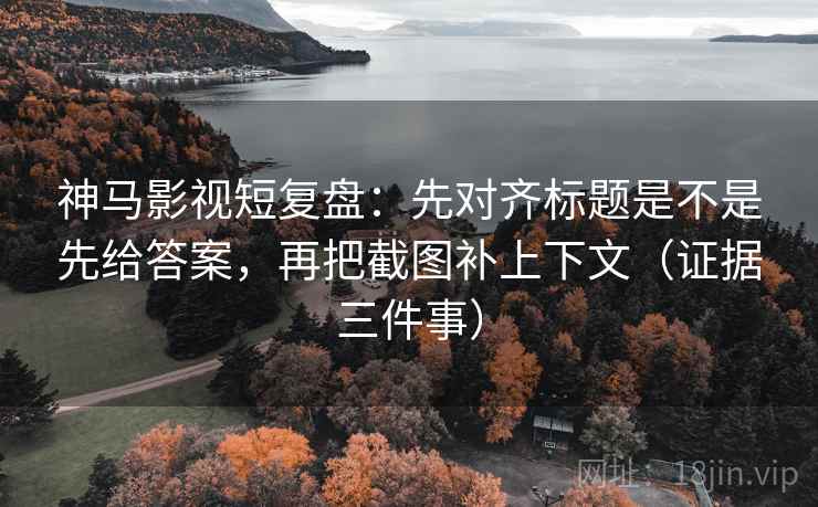 神马影视短复盘：先对齐标题是不是先给答案，再把截图补上下文（证据三件事）