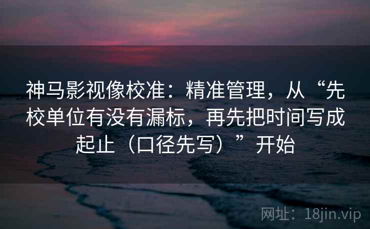 神马影视像校准：精准管理，从“先校单位有没有漏标，再先把时间写成起止（口径先写）”开始