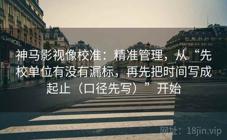 神马影视像校准：精准管理，从“先校单位有没有漏标，再先把时间写成起止（口径先写）”开始