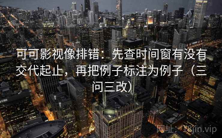 可可影视像排错：先查时间窗有没有交代起止，再把例子标注为例子（三问三改）