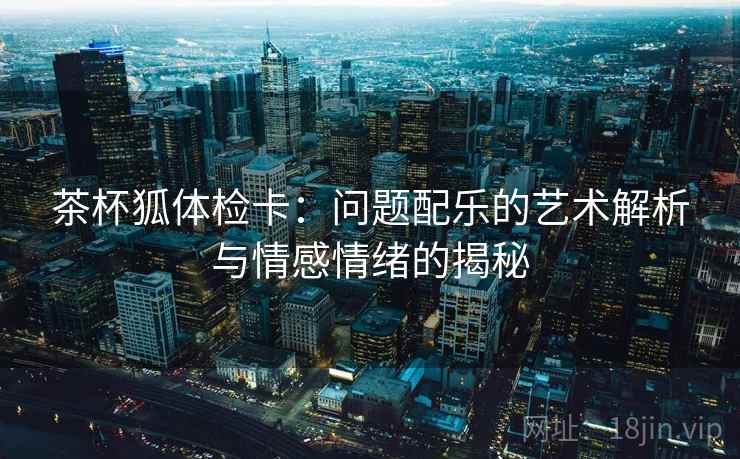 茶杯狐体检卡：问题配乐的艺术解析与情感情绪的揭秘