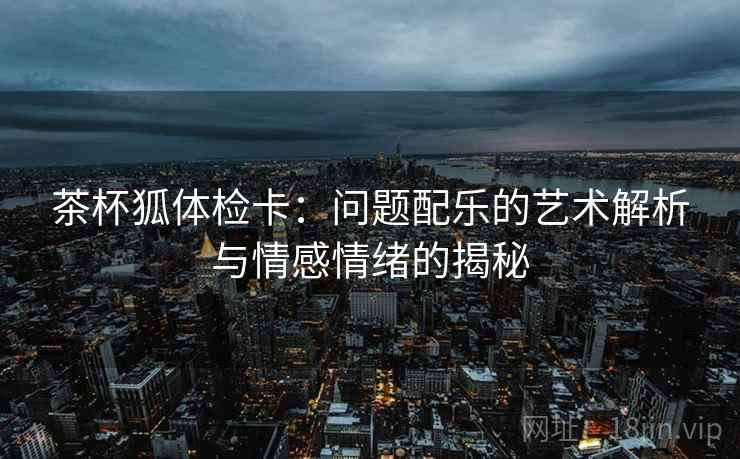 茶杯狐体检卡：问题配乐的艺术解析与情感情绪的揭秘