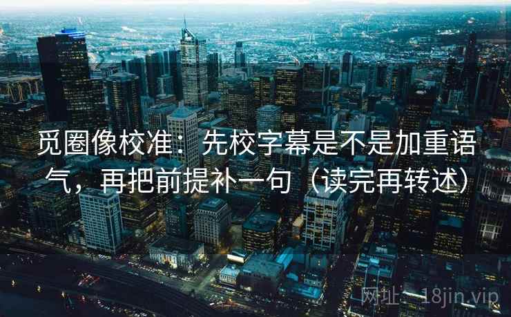 觅圈像校准：先校字幕是不是加重语气，再把前提补一句（读完再转述）