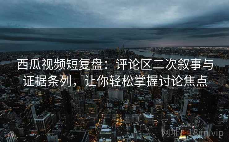 西瓜视频短复盘：评论区二次叙事与证据条列，让你轻松掌握讨论焦点