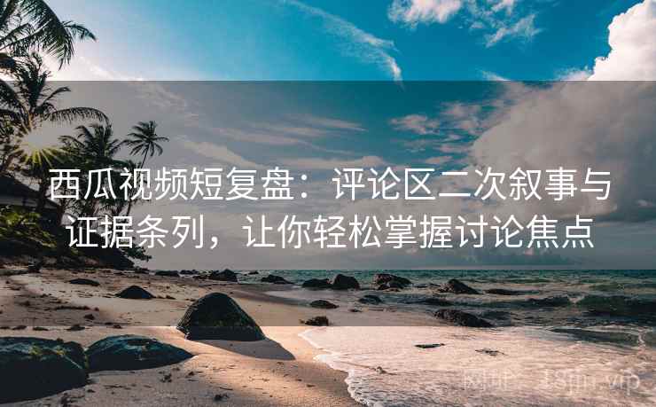 西瓜视频短复盘：评论区二次叙事与证据条列，让你轻松掌握讨论焦点