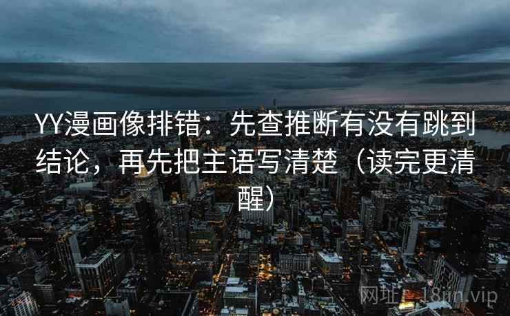 YY漫画像排错：先查推断有没有跳到结论，再先把主语写清楚（读完更清醒）
