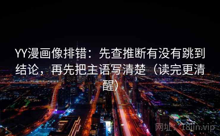 YY漫画像排错：先查推断有没有跳到结论，再先把主语写清楚（读完更清醒）