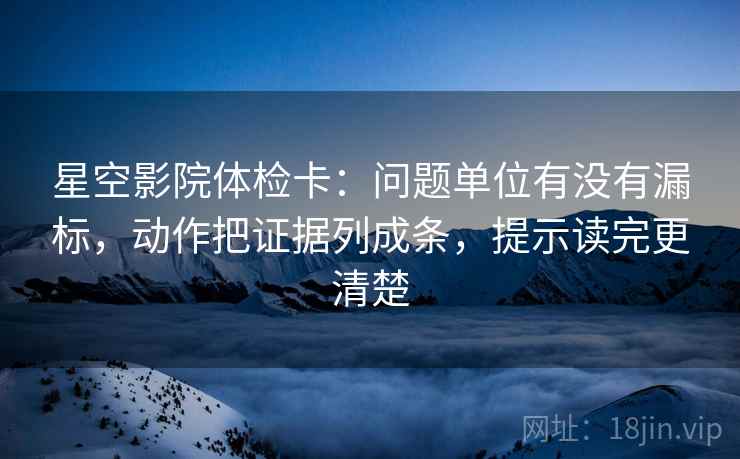 星空影院体检卡：问题单位有没有漏标，动作把证据列成条，提示读完更清楚