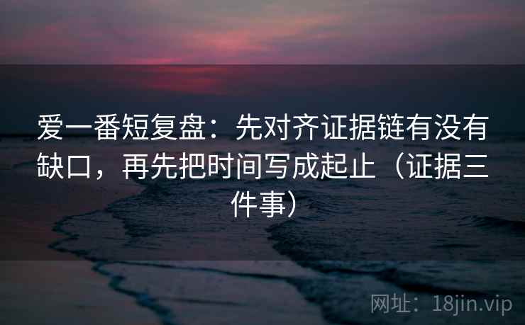爱一番短复盘：先对齐证据链有没有缺口，再先把时间写成起止（证据三件事）