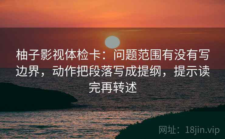柚子影视体检卡：问题范围有没有写边界，动作把段落写成提纲，提示读完再转述