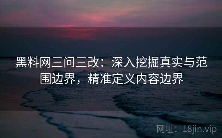 黑料网三问三改：深入挖掘真实与范围边界，精准定义内容边界