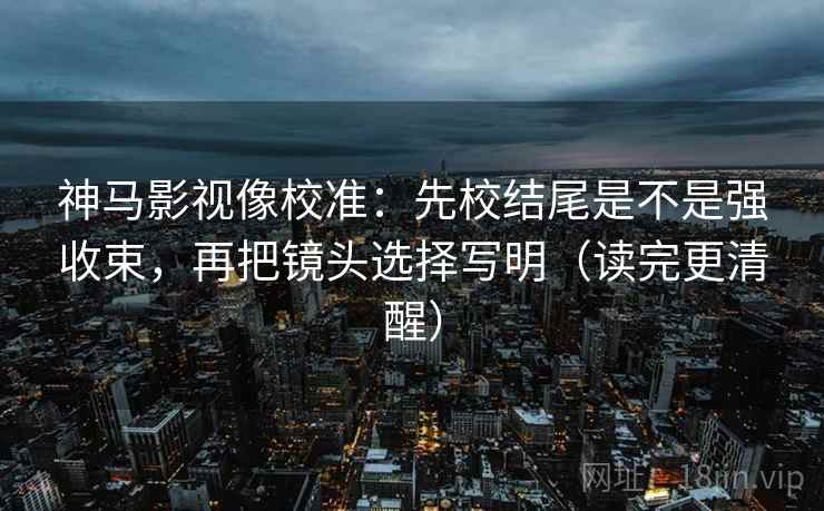神马影视像校准：先校结尾是不是强收束，再把镜头选择写明（读完更清醒）