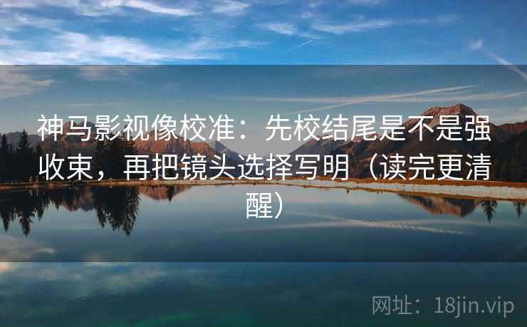 神马影视像校准：先校结尾是不是强收束，再把镜头选择写明（读完更清醒）
