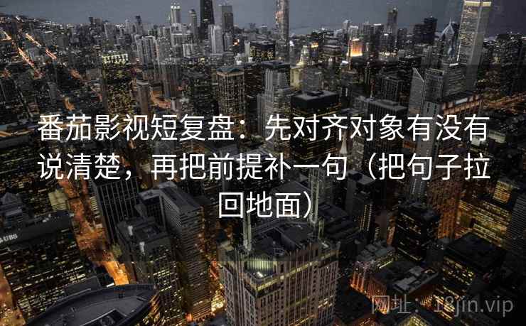 番茄影视短复盘：先对齐对象有没有说清楚，再把前提补一句（把句子拉回地面）