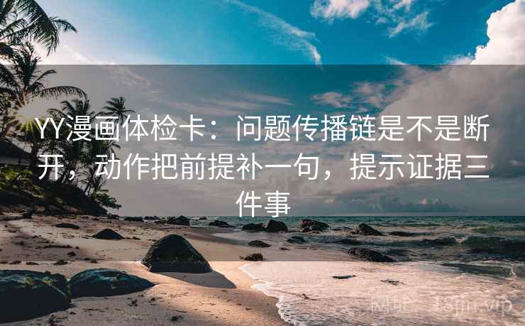 YY漫画体检卡：问题传播链是不是断开，动作把前提补一句，提示证据三件事