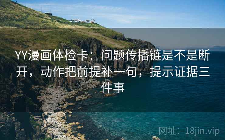 YY漫画体检卡：问题传播链是不是断开，动作把前提补一句，提示证据三件事