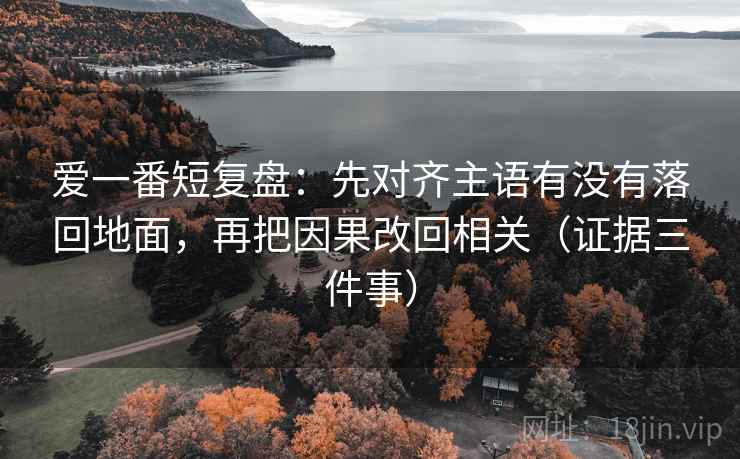 爱一番短复盘：先对齐主语有没有落回地面，再把因果改回相关（证据三件事）