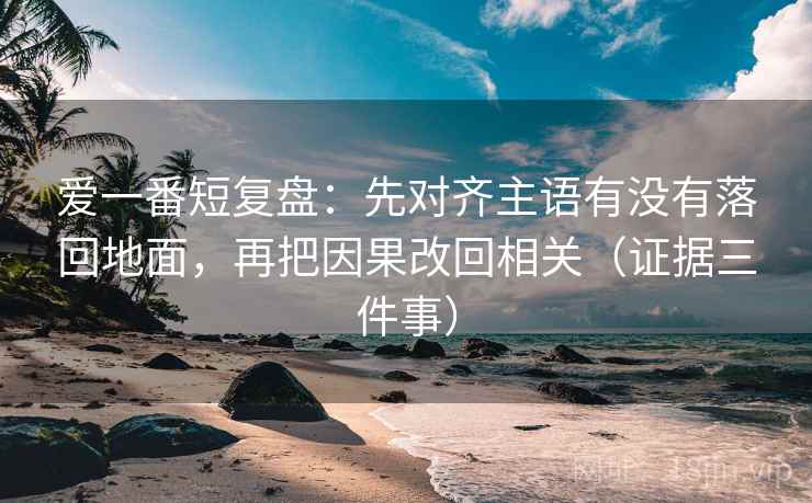 爱一番短复盘：先对齐主语有没有落回地面，再把因果改回相关（证据三件事）