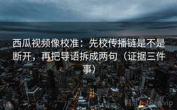 西瓜视频像校准：先校传播链是不是断开，再把导语拆成两句（证据三件事）