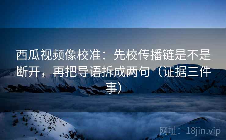 西瓜视频像校准：先校传播链是不是断开，再把导语拆成两句（证据三件事）