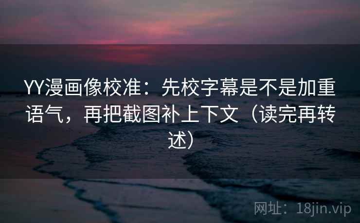 YY漫画像校准：先校字幕是不是加重语气，再把截图补上下文（读完再转述）