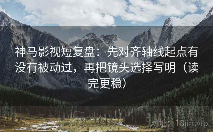 神马影视短复盘：先对齐轴线起点有没有被动过，再把镜头选择写明（读完更稳）